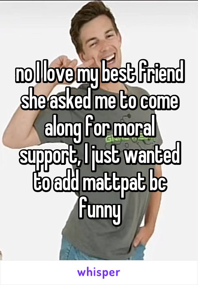 no I love my best friend she asked me to come along for moral support, I just wanted to add mattpat bc funny