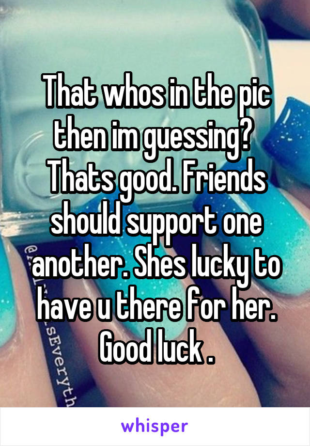 That whos in the pic then im guessing? 
Thats good. Friends should support one another. Shes lucky to have u there for her. Good luck .