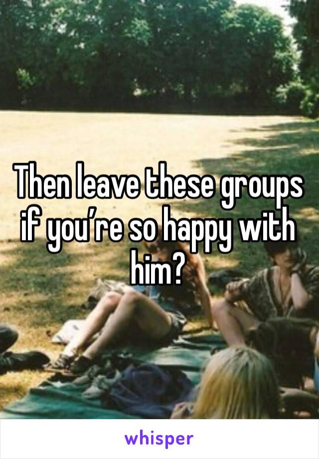 Then leave these groups if you’re so happy with him?