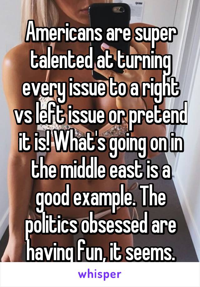 Americans are super talented at turning every issue to a right vs left issue or pretend it is! What's going on in the middle east is a good example. The politics obsessed are having fun, it seems.