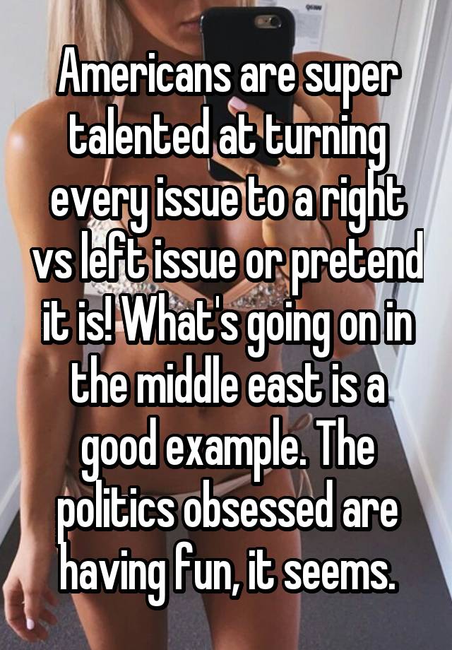 Americans are super talented at turning every issue to a right vs left issue or pretend it is! What's going on in the middle east is a good example. The politics obsessed are having fun, it seems.