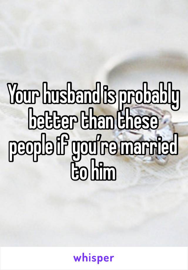 Your husband is probably better than these people if you’re married to him