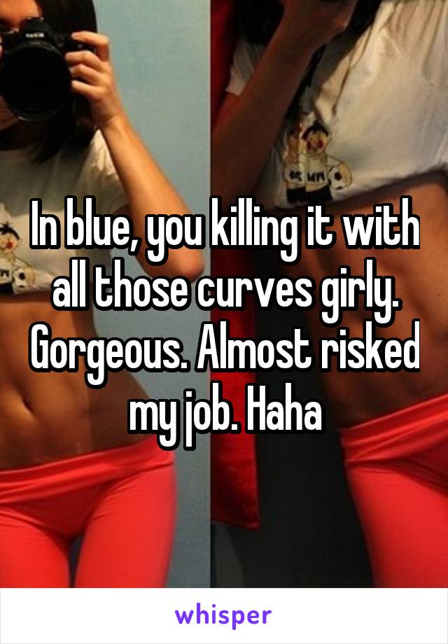 In blue, you killing it with all those curves girly. Gorgeous. Almost risked my job. Haha