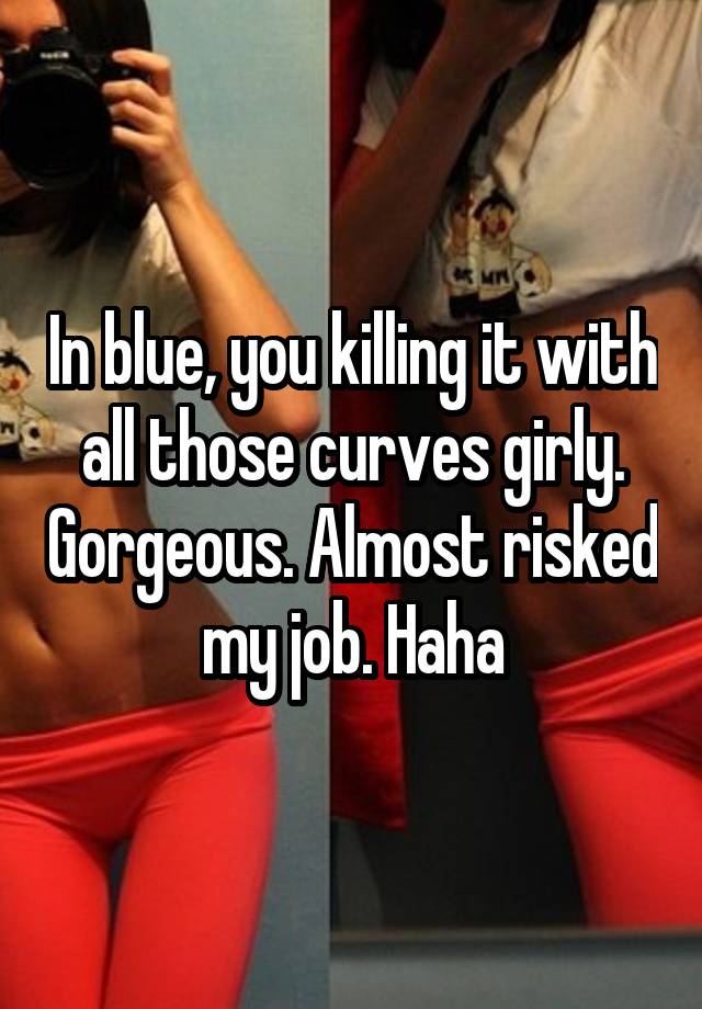 In blue, you killing it with all those curves girly. Gorgeous. Almost risked my job. Haha