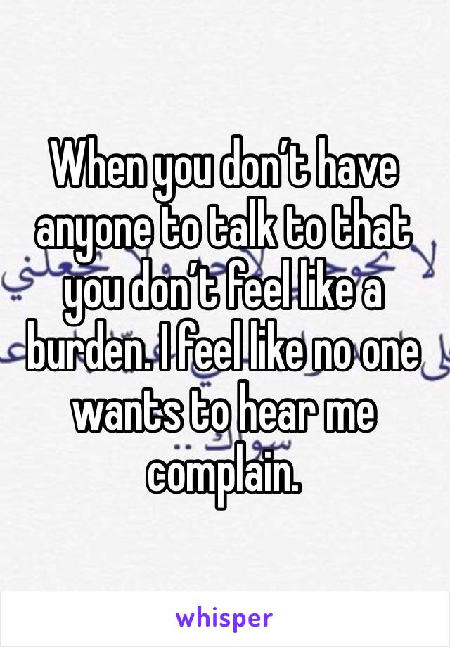 When you don’t have anyone to talk to that you don’t feel like a burden. I feel like no one wants to hear me complain. 