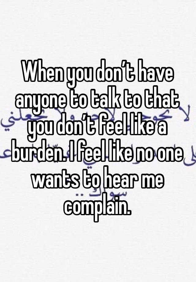 When you don’t have anyone to talk to that you don’t feel like a burden. I feel like no one wants to hear me complain. 