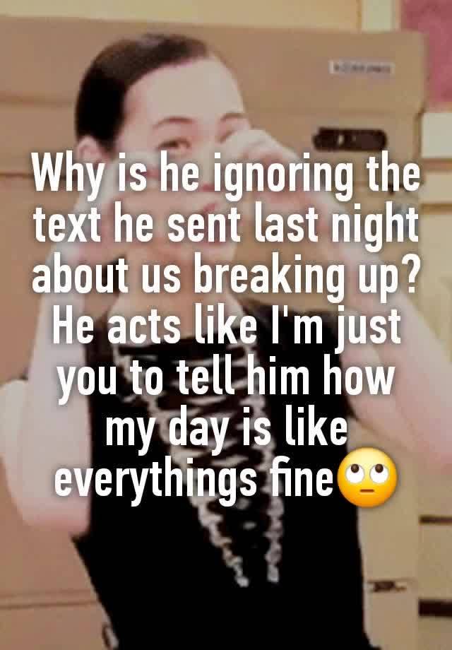 Why is he ignoring the text he sent last night about us breaking up? He acts like I'm just you to tell him how my day is like everythings fine🙄