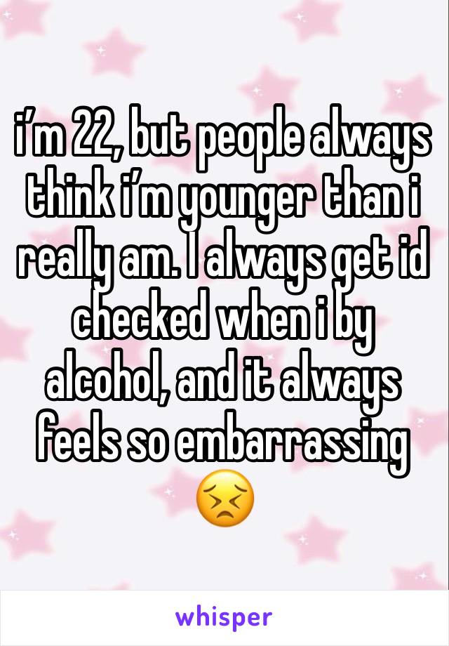 i’m 22, but people always think i’m younger than i really am. I always get id checked when i by alcohol, and it always feels so embarrassing 😣