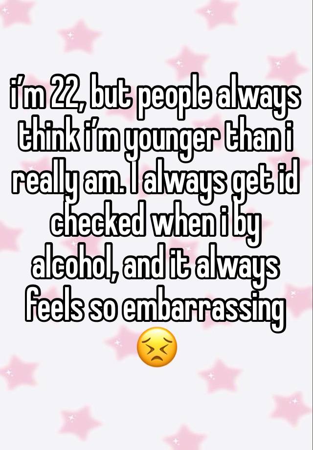 i’m 22, but people always think i’m younger than i really am. I always get id checked when i by alcohol, and it always feels so embarrassing 😣