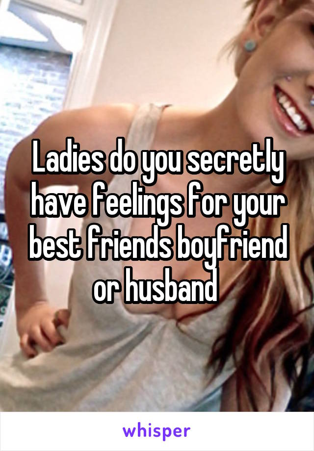 Ladies do you secretly have feelings for your best friends boyfriend or husband 