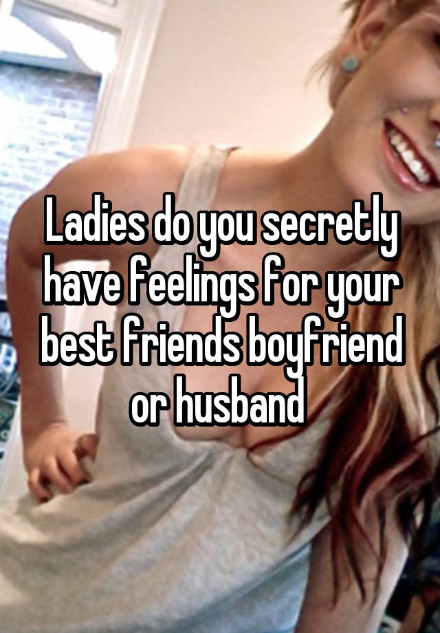 Ladies do you secretly have feelings for your best friends boyfriend or husband 