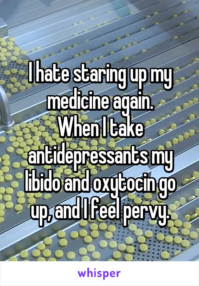 I hate staring up my medicine again.
When I take antidepressants my libido and oxytocin go up, and I feel pervy.