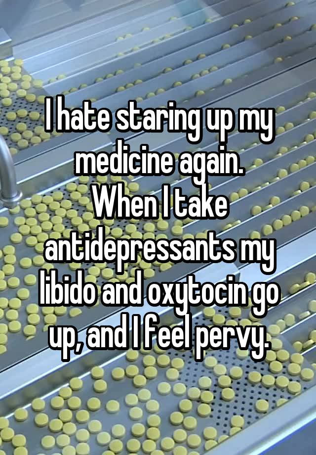 I hate staring up my medicine again.
When I take antidepressants my libido and oxytocin go up, and I feel pervy.