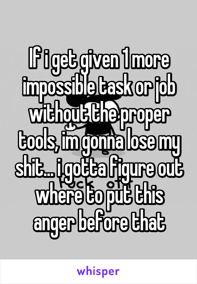 If i get given 1 more impossible task or job without the proper tools, im gonna lose my shit... i gotta figure out where to put this anger before that