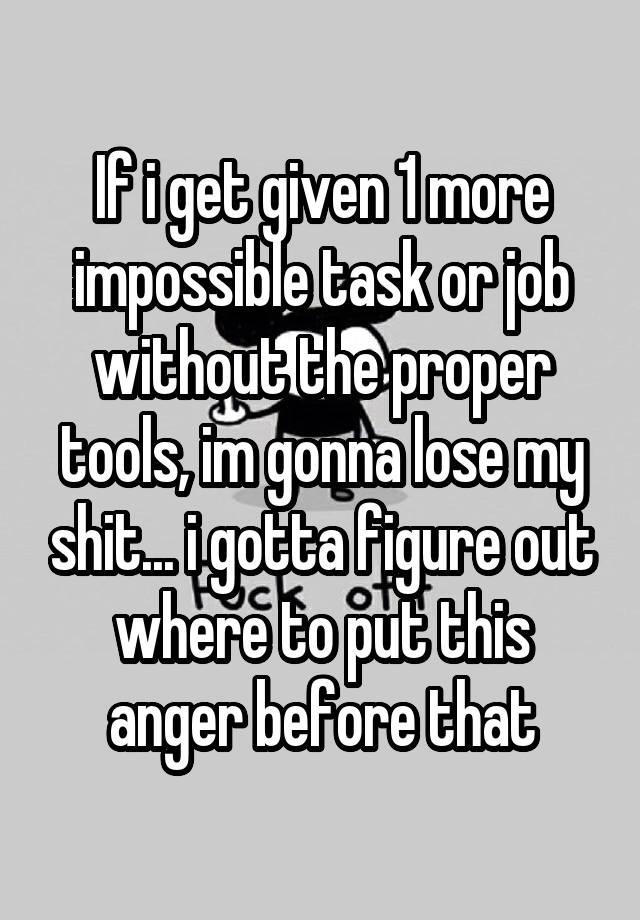 If i get given 1 more impossible task or job without the proper tools, im gonna lose my shit... i gotta figure out where to put this anger before that