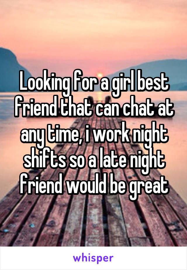 Looking for a girl best friend that can chat at any time, i work night shifts so a late night friend would be great