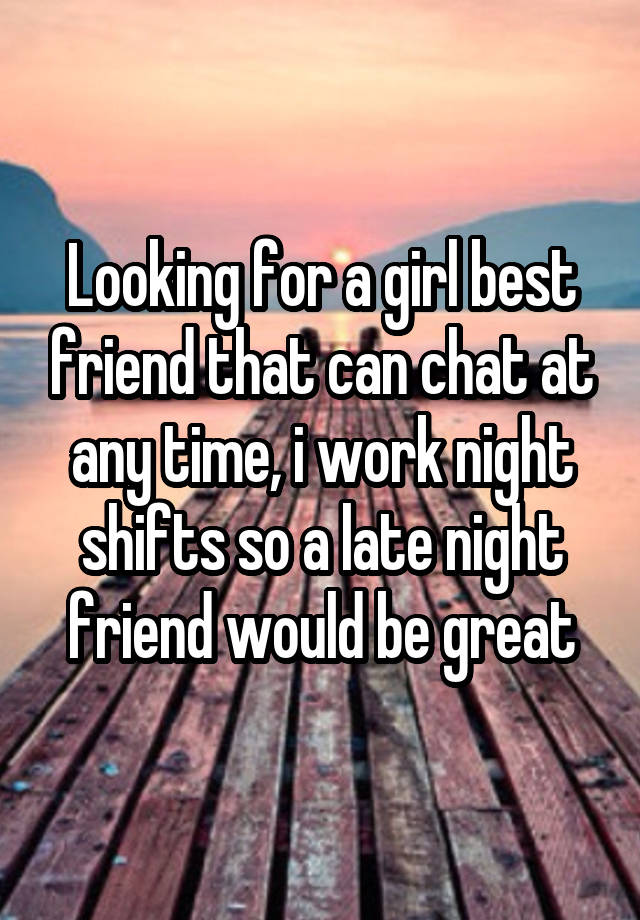 Looking for a girl best friend that can chat at any time, i work night shifts so a late night friend would be great