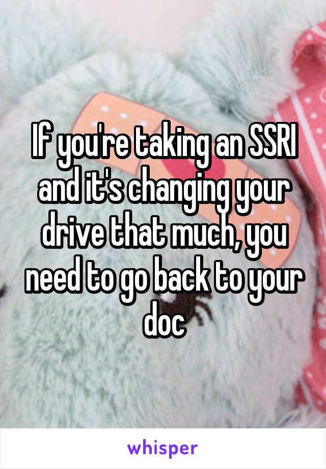 If you're taking an SSRI and it's changing your drive that much, you need to go back to your doc