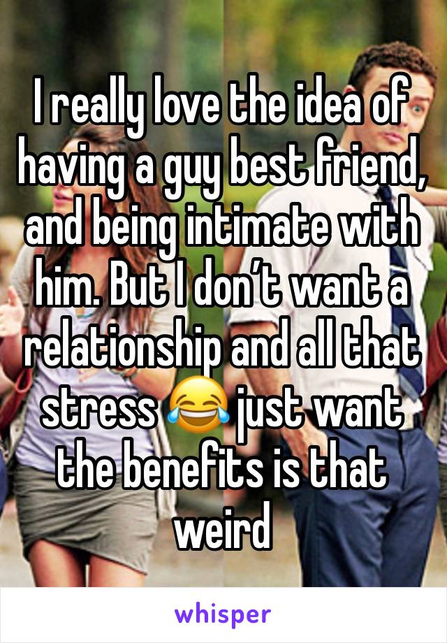 I really love the idea of having a guy best friend, and being intimate with him. But I don’t want a relationship and all that stress 😂 just want the benefits is that weird 