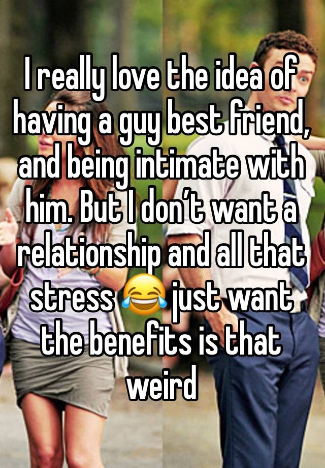 I really love the idea of having a guy best friend, and being intimate with him. But I don’t want a relationship and all that stress 😂 just want the benefits is that weird 