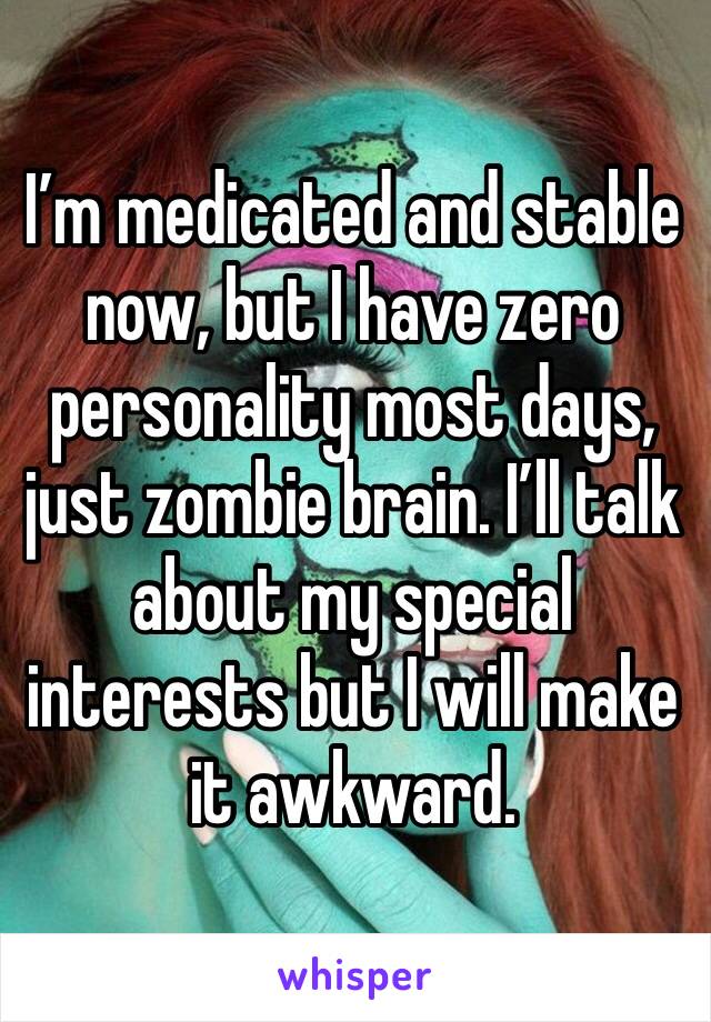 I’m medicated and stable now, but I have zero personality most days, just zombie brain. I’ll talk about my special interests but I will make it awkward.