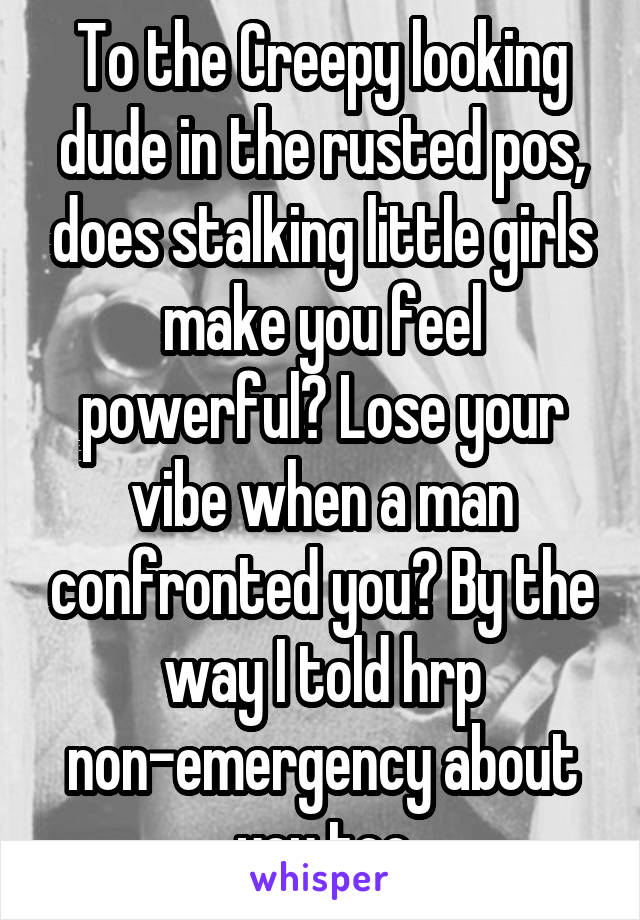 To the Creepy looking dude in the rusted pos, does stalking little girls make you feel powerful? Lose your vibe when a man confronted you? By the way I told hrp non-emergency about you too