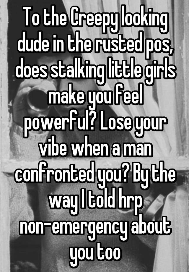 To the Creepy looking dude in the rusted pos, does stalking little girls make you feel powerful? Lose your vibe when a man confronted you? By the way I told hrp non-emergency about you too