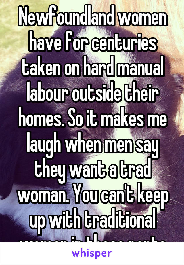 Newfoundland women have for centuries taken on hard manual labour outside their homes. So it makes me laugh when men say they want a trad woman. You can't keep up with traditional women in these parts