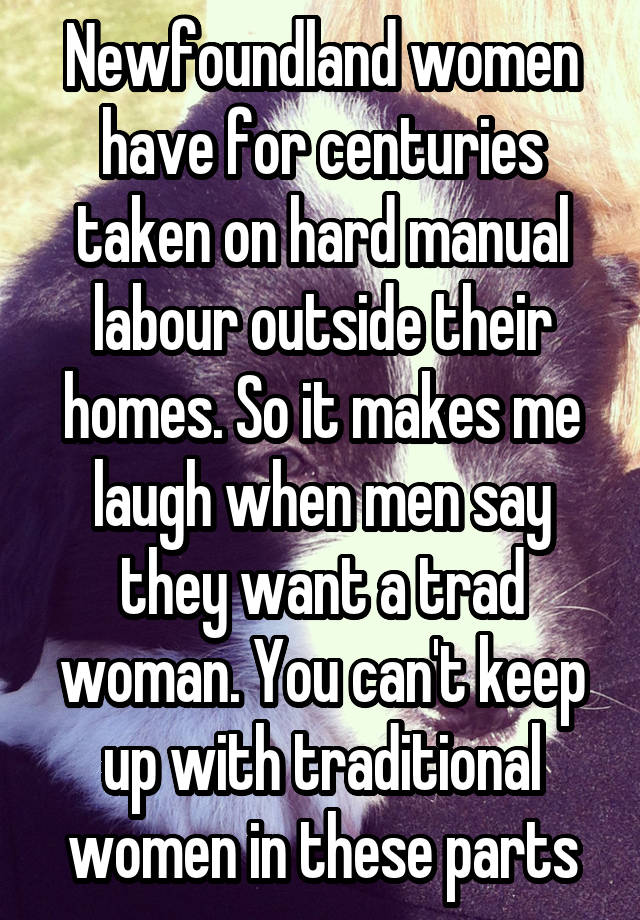 Newfoundland women have for centuries taken on hard manual labour outside their homes. So it makes me laugh when men say they want a trad woman. You can't keep up with traditional women in these parts