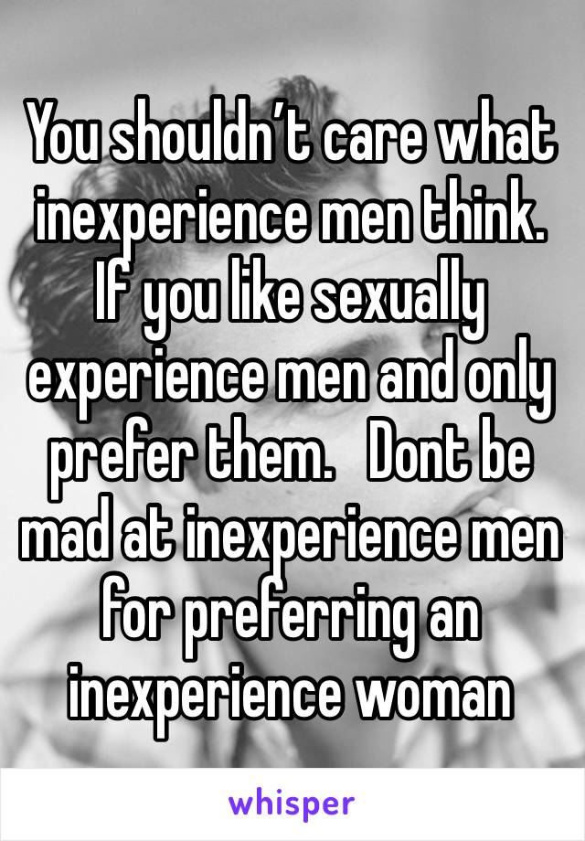 You shouldn’t care what inexperience men think. If you like sexually experience men and only prefer them.   Dont be mad at inexperience men for preferring an inexperience woman  