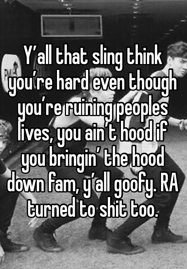 Y’all that sling think you’re hard even though you’re ruining peoples lives, you ain’t hood if you bringin’ the hood down fam, y’all goofy. RA turned to shit too.