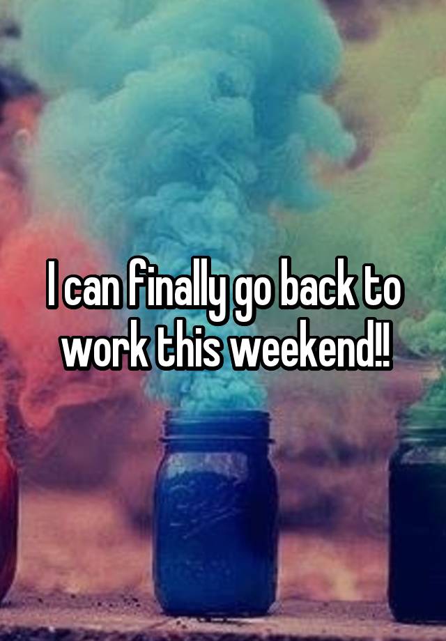 I can finally go back to work this weekend!!