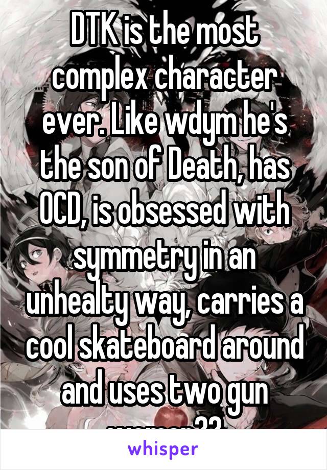 DTK is the most complex character ever. Like wdym he's the son of Death, has OCD, is obsessed with symmetry in an unhealty way, carries a cool skateboard around and uses two gun women??