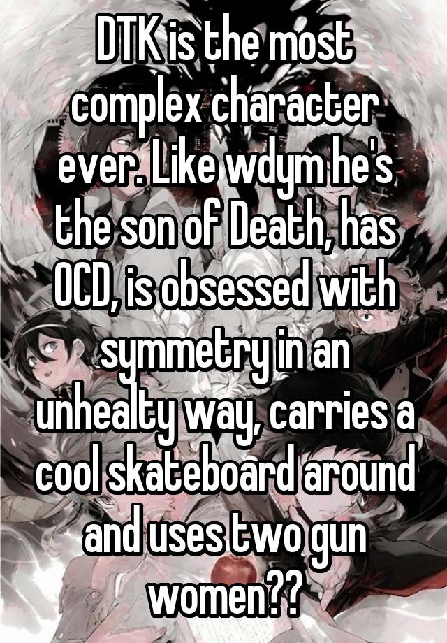 DTK is the most complex character ever. Like wdym he's the son of Death, has OCD, is obsessed with symmetry in an unhealty way, carries a cool skateboard around and uses two gun women??