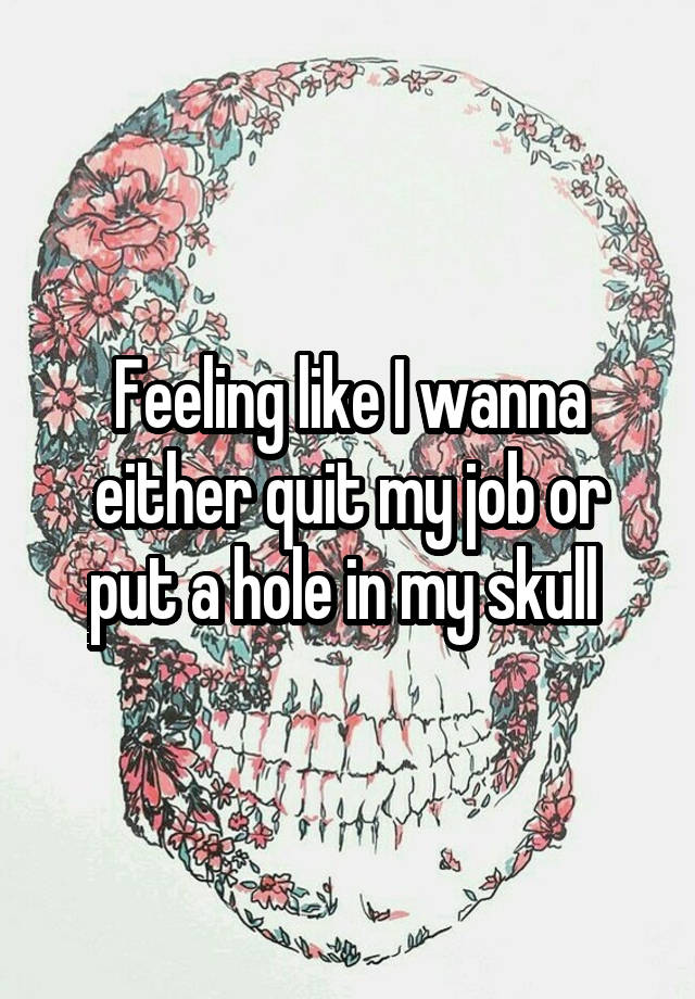 Feeling like I wanna either quit my job or put a hole in my skull 