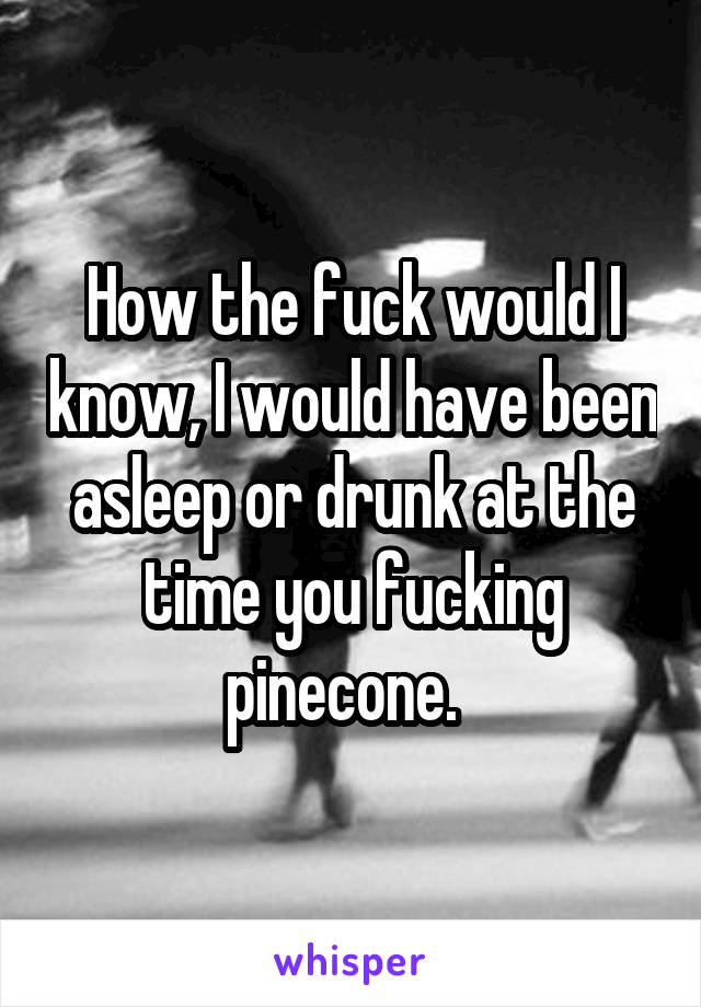 How the fuck would I know, I would have been asleep or drunk at the time you fucking pinecone.  