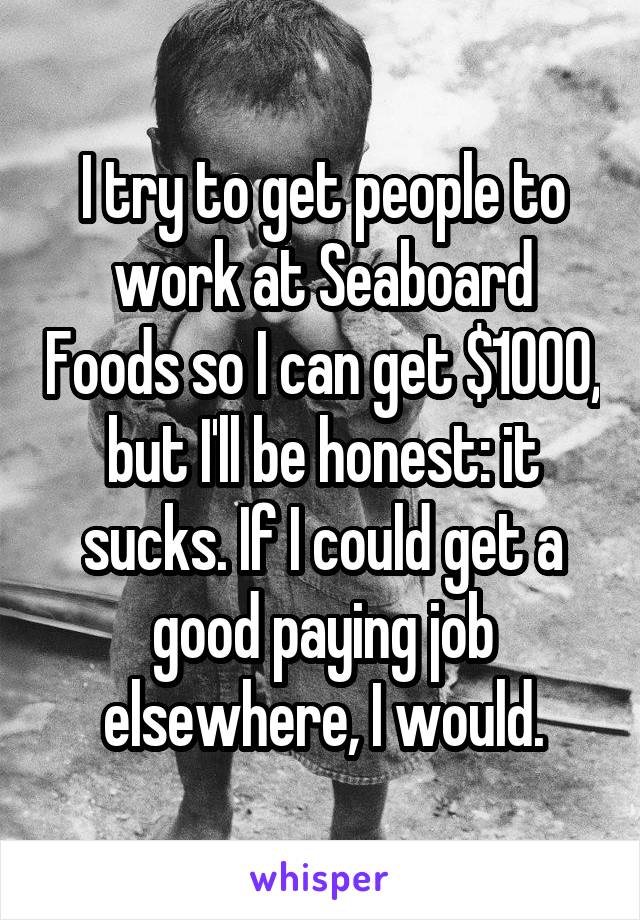 I try to get people to work at Seaboard Foods so I can get $1000, but I'll be honest: it sucks. If I could get a good paying job elsewhere, I would.