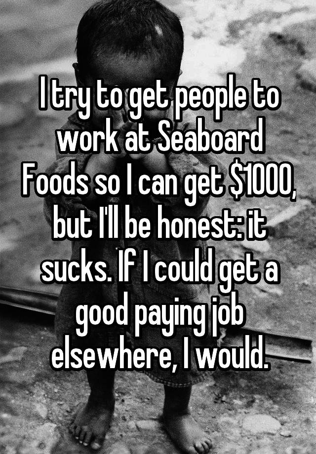 I try to get people to work at Seaboard Foods so I can get $1000, but I'll be honest: it sucks. If I could get a good paying job elsewhere, I would.