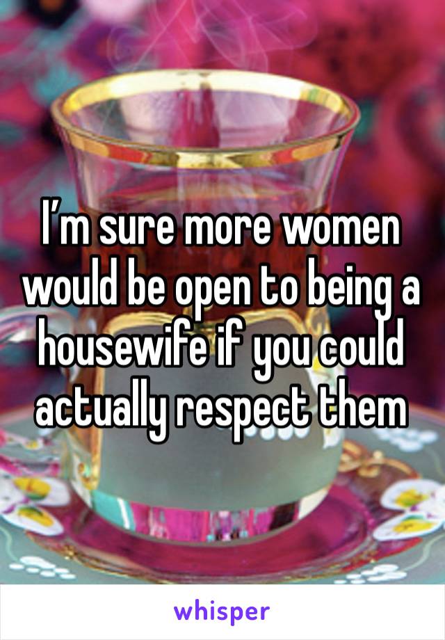 I’m sure more women would be open to being a housewife if you could actually respect them 