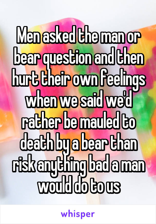 Men asked the man or bear question and then hurt their own feelings when we said we'd rather be mauled to death by a bear than risk anything bad a man would do to us