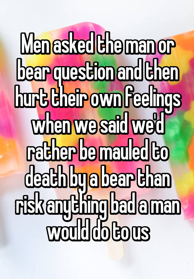 Men asked the man or bear question and then hurt their own feelings when we said we'd rather be mauled to death by a bear than risk anything bad a man would do to us