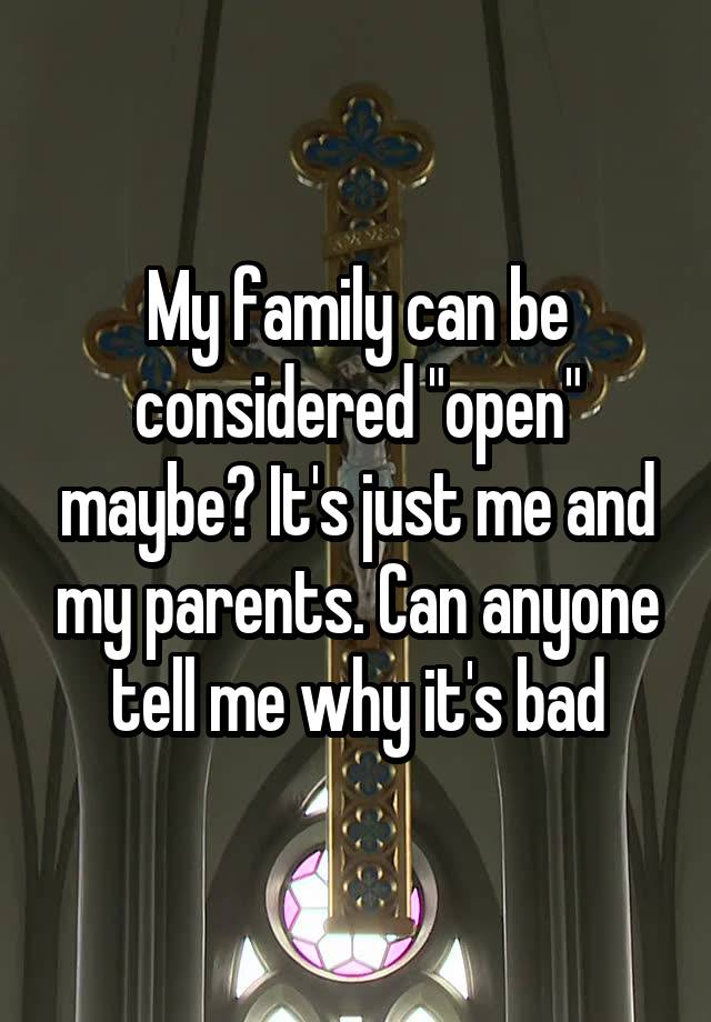My family can be considered "open" maybe? It's just me and my parents. Can anyone tell me why it's bad