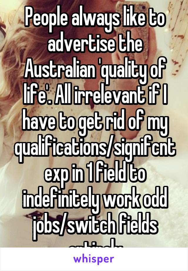 People always like to advertise the Australian 'quality of life'. All irrelevant if I have to get rid of my qualifications/signifcnt exp in 1 field to indefinitely work odd jobs/switch fields entirely