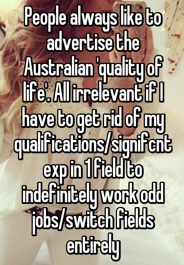 People always like to advertise the Australian 'quality of life'. All irrelevant if I have to get rid of my qualifications/signifcnt exp in 1 field to indefinitely work odd jobs/switch fields entirely