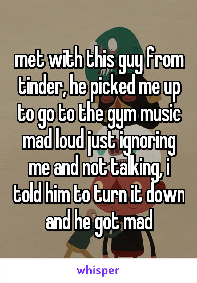 met with this guy from tinder, he picked me up to go to the gym music mad loud just ignoring me and not talking, i told him to turn it down and he got mad