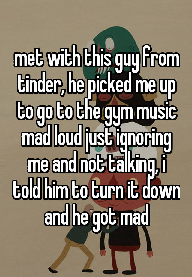 met with this guy from tinder, he picked me up to go to the gym music mad loud just ignoring me and not talking, i told him to turn it down and he got mad