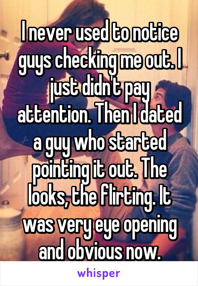 I never used to notice guys checking me out. I just didn't pay attention. Then I dated a guy who started pointing it out. The looks, the flirting. It was very eye opening and obvious now.