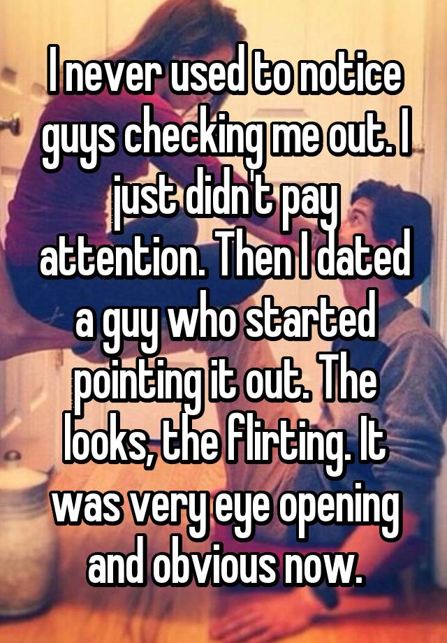 I never used to notice guys checking me out. I just didn't pay attention. Then I dated a guy who started pointing it out. The looks, the flirting. It was very eye opening and obvious now.