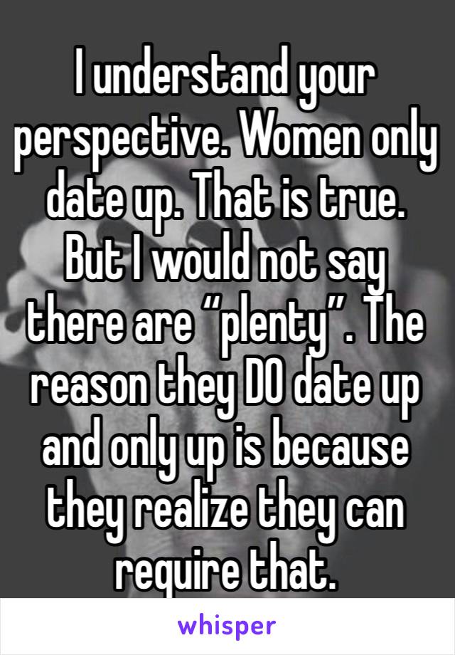 I understand your perspective. Women only date up. That is true. But I would not say there are “plenty”. The reason they DO date up and only up is because they realize they can require that. 