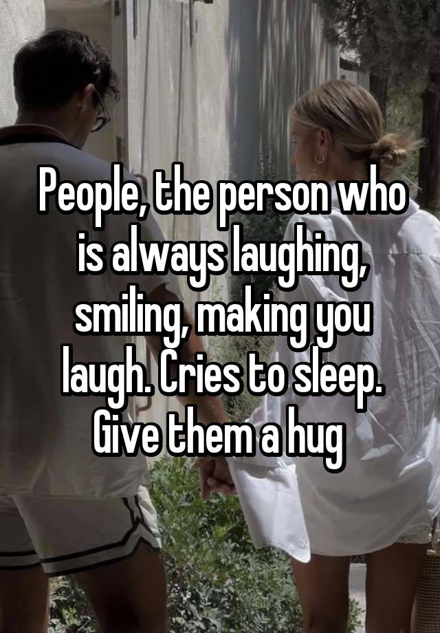 People, the person who is always laughing, smiling, making you laugh. Cries to sleep. Give them a hug 